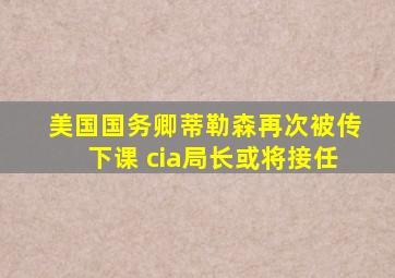 美国国务卿蒂勒森再次被传下课 cia局长或将接任